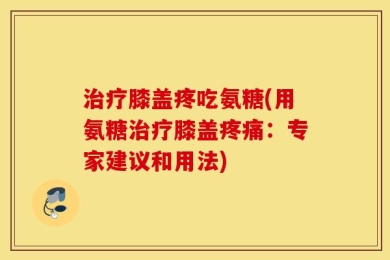 治疗膝盖疼吃氨糖(用氨糖治疗膝盖疼痛：专家建议和用法)