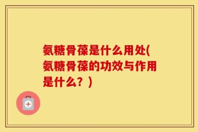 氨糖骨葆是什么用处(氨糖骨葆的功效与作用是什么？)