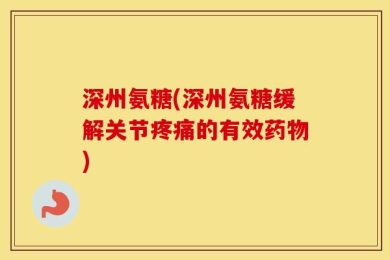 深州氨糖(深州氨糖缓解关节疼痛的有效药物)