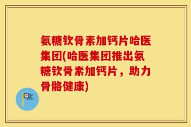 氨糖钦骨素加钙片哈医集团(哈医集团推出氨糖钦骨素加钙片，助力骨骼健康)