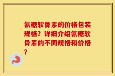 氨糖软骨素的价格包装规格？详细介绍氨糖软骨素的不同规格和价格？