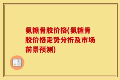 氨糖骨胶价格(氨糖骨胶价格走势分析及市场前景预测)