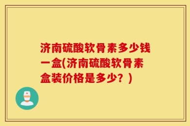 济南硫酸软骨素多少钱一盒(济南硫酸软骨素盒装价格是多少？)