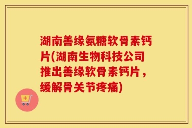 湖南善缘氨糖软骨素钙片(湖南生物科技公司推出善缘软骨素钙片，缓解骨关节疼痛)