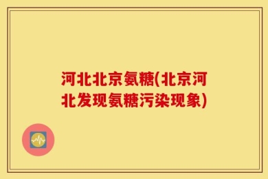河北北京氨糖(北京河北发现氨糖污染现象)