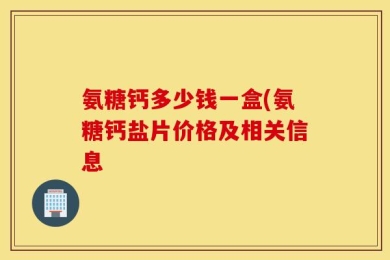 氨糖钙多少钱一盒(氨糖钙盐片价格及相关信息