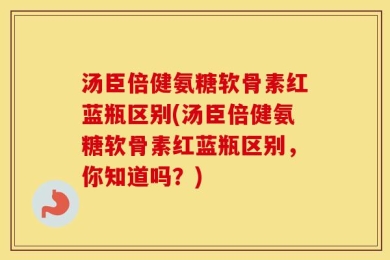 汤臣倍健氨糖软骨素红蓝瓶区别(汤臣倍健氨糖软骨素红蓝瓶区别，你知道吗？)