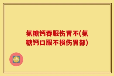 氨糖钙吞服伤胃不(氨糖钙口服不损伤胃部)