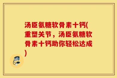 汤臣氨糖软骨素十钙(重塑关节，汤臣氨糖软骨素十钙助你轻松达成)