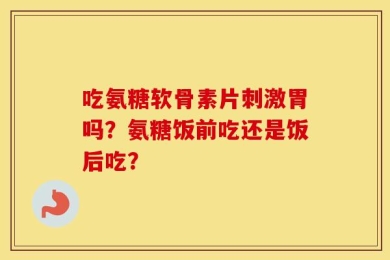吃氨糖软骨素片刺激胃吗？氨糖饭前吃还是饭后吃？