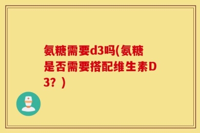 氨糖需要d3吗(氨糖是否需要搭配维生素D3？)