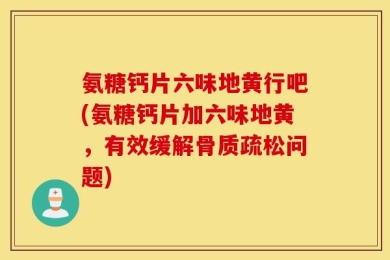 氨糖钙片六味地黄行吧(氨糖钙片加六味地黄，有效缓解骨质疏松问题)