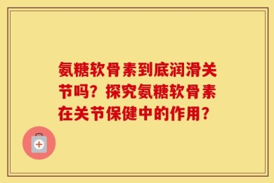 氨糖软骨素到底润滑关节吗？探究氨糖软骨素在关节保健中的作用？