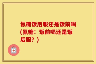 氨糖饭后服还是饭前喝(氨糖：饭前喝还是饭后服？)