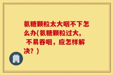 氨糖颗粒太大咽不下怎么办(氨糖颗粒过大, 不易吞咽，应怎样解决？)