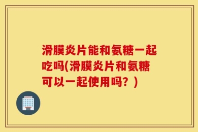 滑膜炎片能和氨糖一起吃吗(滑膜炎片和氨糖可以一起使用吗？)