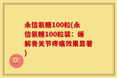 永信氨糖100粒(永信氨糖100粒装：缓解骨关节疼痛效果显著)