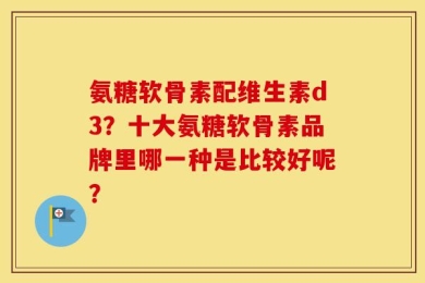 氨糖软骨素配维生素d3？十大氨糖软骨素品牌里哪一种是比较好呢？