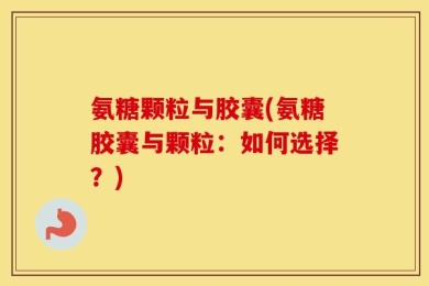 氨糖颗粒与胶囊(氨糖胶囊与颗粒：如何选择？)