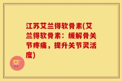江苏艾兰得软骨素(艾兰得软骨素：缓解骨关节疼痛，提升关节灵活度)