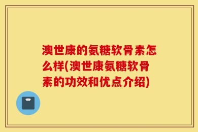 澳世康的氨糖软骨素怎么样(澳世康氨糖软骨素的功效和优点介绍)