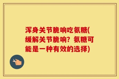 浑身关节脆响吃氨糖(缓解关节脆响？氨糖可能是一种有效的选择)