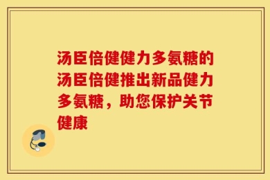 汤臣倍健健力多氨糖的汤臣倍健推出新品健力多氨糖，助您保护关节健康