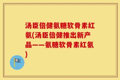 汤臣倍健氨糖软骨素红氨(汤臣倍健推出新产品——氨糖软骨素红氨)