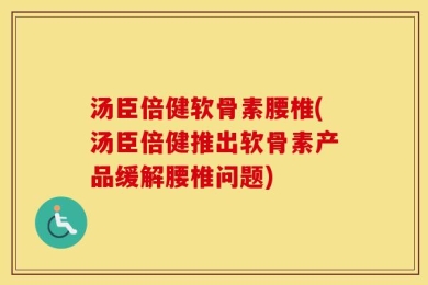汤臣倍健软骨素腰椎(汤臣倍健推出软骨素产品缓解腰椎问题)