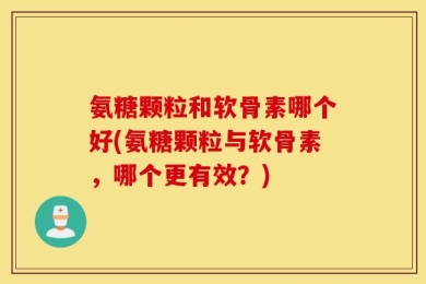氨糖颗粒和软骨素哪个好(氨糖颗粒与软骨素，哪个更有效？)