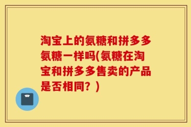 淘宝上的氨糖和拼多多氨糖一样吗(氨糖在淘宝和拼多多售卖的产品是否相同？)