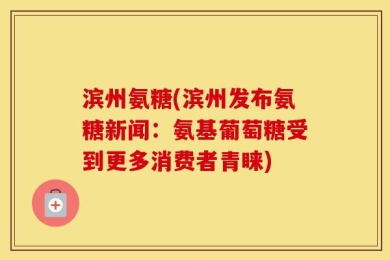 滨州氨糖(滨州发布氨糖新闻：氨基葡萄糖受到更多消费者青睐)