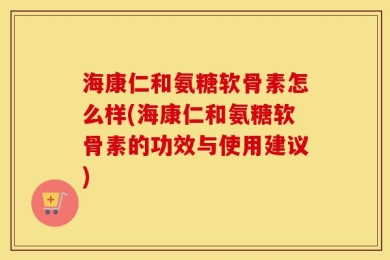海康仁和氨糖软骨素怎么样(海康仁和氨糖软骨素的功效与使用建议)