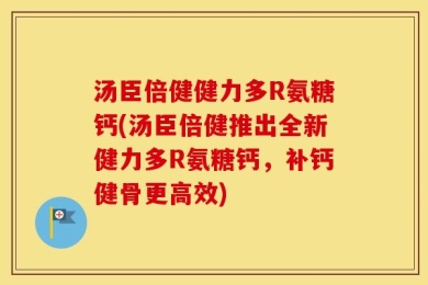 汤臣倍健健力多R氨糖钙(汤臣倍健推出全新健力多R氨糖钙，补钙健骨更高效)