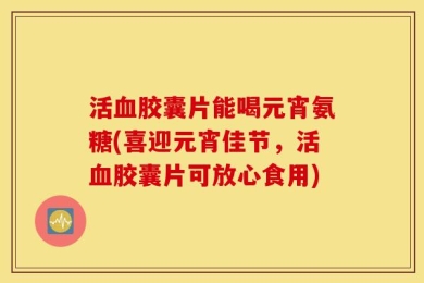 活血胶囊片能喝元宵氨糖(喜迎元宵佳节，活血胶囊片可放心食用)