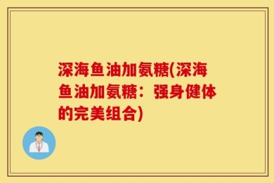 深海鱼油加氨糖(深海鱼油加氨糖：强身健体的完美组合)