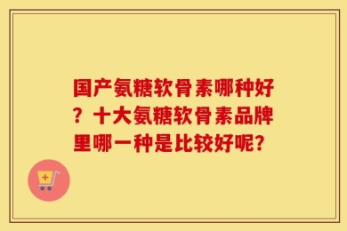 国产氨糖软骨素哪种好？十大氨糖软骨素品牌里哪一种是比较好呢？