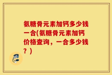 氨糖骨元素加钙多少钱一合(氨糖骨元素加钙价格查询，一合多少钱？)