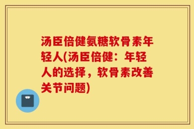 汤臣倍健氨糖软骨素年轻人(汤臣倍健：年轻人的选择，软骨素改善关节问题)