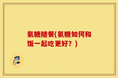 氨糖随餐(氨糖如何和饭一起吃更好？)