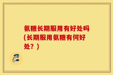 氨糖长期服用有好处吗(长期服用氨糖有何好处？)