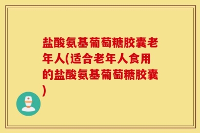 盐酸氨基葡萄糖胶囊老年人(适合老年人食用的盐酸氨基葡萄糖胶囊)