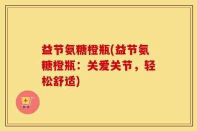 益节氨糖橙瓶(益节氨糖橙瓶：关爱关节，轻松舒适)