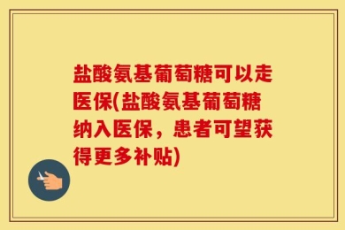 盐酸氨基葡萄糖可以走医保(盐酸氨基葡萄糖纳入医保，患者可望获得更多补贴)