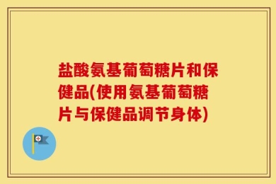 盐酸氨基葡萄糖片和保健品(使用氨基葡萄糖片与保健品调节身体)