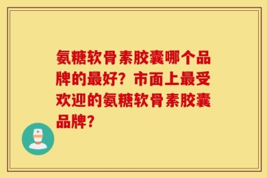 氨糖软骨素胶囊哪个品牌的最好？市面上最受欢迎的氨糖软骨素胶囊品牌？