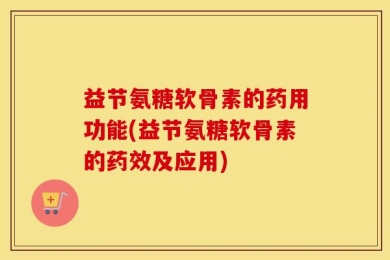 益节氨糖软骨素的药用功能(益节氨糖软骨素的药效及应用)