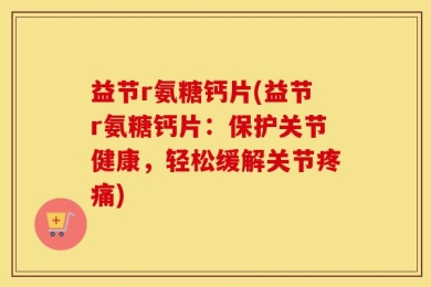 益节r氨糖钙片(益节r氨糖钙片：保护关节健康，轻松缓解关节疼痛)