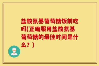 盐酸氨基葡萄糖饭前吃吗(正确服用盐酸氨基葡萄糖的最佳时间是什么？)