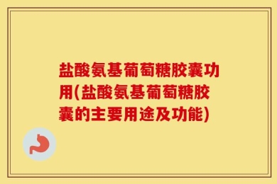盐酸氨基葡萄糖胶囊功用(盐酸氨基葡萄糖胶囊的主要用途及功能)